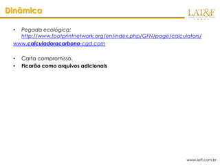Dinâmica

 • Pegada ecológica:
   http://www.footprintnetwork.org/en/index.php/GFN/page/calculators/
 www.calculadoracarbono-cgd.com

 •   Carta compromisso.
 •   Ficarão como arquivos adicionais




                                                               www.latf.com.br
 