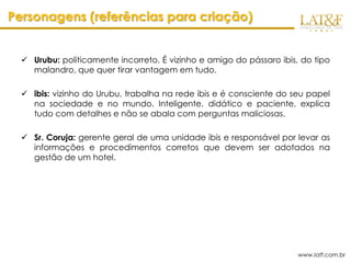 Personagens (referências para criação)


   Urubu: politicamente incorreto. É vizinho e amigo do pássaro ibis, do tipo
    malandro, que quer tirar vantagem em tudo.

   ibis: vizinho do Urubu, trabalha na rede ibis e é consciente do seu papel
    na sociedade e no mundo. Inteligente, didático e paciente, explica
    tudo com detalhes e não se abala com perguntas maliciosas.

   Sr. Coruja: gerente geral de uma unidade ibis e responsável por levar as
    informações e procedimentos corretos que devem ser adotados na
    gestão de um hotel.




                                                                      www.latf.com.br
 
