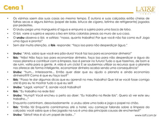 Cena 1
 •   Os vizinhos saem das suas casas ao mesmo tempo. É outono e suas calçadas estão cheias de
     folhas secas e alguns lixinhos (papel de bala, bituca de cigarro, latinha de refrigerante) jogados
     por pedestres.
 •   O Urubu pega uma mangueira d’agua e empurra a sujeira para uma boca de lobo.
 •   O ibis varre a sujeira e separa o lixo em latas coloridas presas ao muro de sua casa.
 •   O urubu observa o ibis e satiriza: “nossa, quanto trabalho! Por que você não faz como eu? Joga
     uma água e pronto!”
 •   Sem dar muita atenção, o ibis responde: “faço isso para não desperdiçar água.”

 •   Urubu: “Ahá, sabia que você era pão-duro! Você faz isso para economizar dinheiro!”
 •   ibis: “Não! Não faço isso para economizar dinheiro, faço isso para não desperdiçar a água do
     nosso planeta e contribuir com a limpeza. Isso é pensar no futuro! Tudo o que fazemos, de bom e
     de ruim, volta para a gente. A vida é um ciclo! E se soubermos utilizar os recursos que o planeta
     nos oferece de forma inteligente, economizar dinheiro acaba sendo uma consequência”
 •   Urubu: “hum... Interessante... Então quer dizer que eu ajudo o planeta e ainda economizo
     dinheiro??? Como é que eu faço isso?”
 •   ibis: “Posso te dar algumas dicas que eu aprendi no meu trabalho! Que tal se você fosse comigo
     até lá pra eu te mostrar tudo o que eu sei?
 •   Urubu: “Legal, vamos!” E, aonde você trabalha?
 •   ibis: “Eu trabalho na rede ibis!
 •   Urubu: “Humpf! Você encheu o peito ao dizer: “Eu trabalho na Rede ibis”. Quero só ver este seu
     trabalho...”
 •   Enquanto caminham, desavisadamente o urubu abre uma bala e joga o papel no chão.
 •   ibis: “Então tá! Enquanto caminhamos até o hotel, vou começar falando sobre a limpeza da
     calçada: você sabia que o lixo jogado na rua é uma das principais causas de enchentes?”
 •   Urubu: “Sério? Mas é só um papel de bala...”                                           www.latf.com.br
 