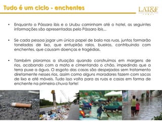 Tudo é um ciclo - enchentes

 •   Enquanto o Pássaro ibis e o Urubu caminham até o hotel, as seguintes
     informações são apresentadas pelo Pássaro ibis...

 •   Se cada pessoa jogar um único papel de bala nas ruas, juntos formarão
     toneladas de lixo, que entupirão ralos, bueiros, contribuindo com
     enchentes, que causam doenças e tragédias.

 •   Também pioramos a situação quando construímos em margens de
     rios, acabando com a mata e cimentando o chão, impedindo que a
     terra puxe a água. O esgoto das casas são despejados sem tratamento
     diretamente nesses rios, assim como alguns moradores fazem com sacos
     de lixo e até móveis. Tudo isso volta para as ruas e casas em forma de
     enchente na primeira chuva forte!

 •   Urubu, pensativo: “nossa, não sabia disso…
 •   ibis: “Ëntão, antes de jogarmos um simples papelzinho de bala no
     chão, temos que pensar nas consequencias dos nossos atos!


                                                                    www.latf.com.br
 