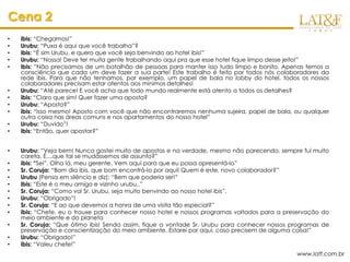 Cena 2
•   ibis: “Chegamos!”
•   Urubu: “Puxa é aqui que você trabalha”?
•   ibis: “É sim Urubu, e quero que você seja benvindo ao hotel ibis!”
•   Urubu: “Nossa! Deve ter muita gente trabalhando aqui pra que esse hotel fique limpo desse jeito!”
•   ibis: ”Não precisamos de um batalhão de pessoas para manter isso tudo limpo e bonito. Apenas temos a
    consciência que cada um deve fazer a sua parte! Este trabalho é feito por todos nós colaboradores da
    rede ibis. Para que não tenhamos, por exemplo, um papel de bala no lobby do hotel, todos os nossos
    colaboradores precisam estar atentos aos mínimos detalhes!
•   Urubu: “Até parece! E você acha que todo mundo realmente está atento a todos os detalhes?
•   ibis: “Claro que sim! Quer fazer uma aposta?
•   Urubu: “Aposta?”
•   ibis: “Isso mesmo! Aposto com você que não encontraremos nenhuma sujeira, papel de bala, ou qualquer
    outra coisa nas áreas comuns e nos apartamentos do nosso hotel”
•   Urubu: “Duvido”!
•   ibis: “Então, quer apostar?”


•   Urubu: “Veja bem! Nunca gostei muito de apostas e na verdade, mesmo não parecendo, sempre fui muito
    careta. É....que tal se mudássemos de assunto?”
•   ibis: “Sei”. Olha lá, meu gerente. Vem aqui para que eu possa apresentá-lo”
•   Sr. Coruja: “Bom dia ibis, que bom encontrá-lo por aqui! Quem é este, novo colaborador?”
•   Urubu (Pensa em silêncio e diz): “Bem que poderia ser!”
•   ibis: “Este é o meu amigo e vizinho urubu..”
•   Sr. Coruja: “Como vai Sr. Urubu, seja muito benvindo ao nosso hotel ibis”.
•   Urubu: “Obrigado”!
•   Sr. Coruja: “E ao que devemos a honra de uma visita tão especial?”
•   ibis: “Chefe, eu o trouxe para conhecer nosso hotel e nossos programas voltados para a preservação do
    meio ambiente e do planeta
•   Sr. Coruja: “Que ótimo ibis! Sendo assim, fique a vontade Sr. Urubu para conhecer nossos programas de
    preservação e conscientização do meio ambiente. Estarei por aqui, caso precisem de alguma coisa!”
•   Urubu: “Obrigado!”
•   ibis: “Valeu chefe!”
                                                                                              www.latf.com.br
 