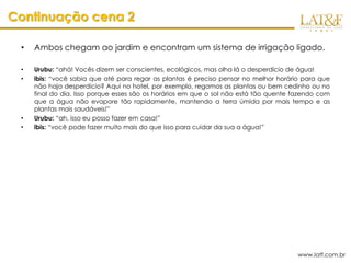 Continuação cena 2

 •   Ambos chegam ao jardim e encontram um sistema de irrigação ligado.

 •   Urubu: “ahá! Vocês dizem ser conscientes, ecológicos, mas olha lá o desperdício de água!
 •   ibis: “você sabia que até para regar as plantas é preciso pensar no melhor horário para que
     não haja desperdício? Aqui no hotel, por exemplo, regamos as plantas ou bem cedinho ou no
     final do dia. Isso porque esses são os horários em que o sol não está tão quente fazendo com
     que a água não evapore tão rapidamente, mantendo a terra úmida por mais tempo e as
     plantas mais saudáveis!”
 •   Urubu: “ah, isso eu posso fazer em casa!”
 •   ibis: “você pode fazer muito mais do que isso para cuidar da sua a água!”




                                                                                       www.latf.com.br
 