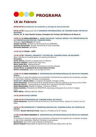 PROGRAMA
18 de Febrero
09’00-09’30 Acreditación de asistentes y entrega de documentación
09’30-10’00 Inauguración del I CONGRESO INTERNACIONAL DE TURISMO RURAL REYNO DE
NAVARRA
Excmo. Sr. D. Juan Ramón Corpas, Consejero de Turismo del Gobierno de Navarra
10’00-11’45 MESA REDONDA 1: REDES SOCIALES Y SOCIAL MEDIA Y SU IMPORTANCIA EN
LA COMERCIALIZACION DEL TURISMO RURAL
Ponentes: Icaro Moyano de Tuenti;
Joseba Cortazar, Director de Comunicación de TOPRURAL;
Guzmán Garmendia, Director General de de LINC Publicidad;
Fernando Gallardo, periodista
11’45-12’15 PAUSA - CAFÉ
12’15-13’00 “PASADO, PRESENTE Y FUTURO DEL TURISMO RURAL EN NAVARRA”
Mesa redonda con la participación de expertos de Navarra
Ponentes:
Javier Brieva, Experto en agroturismo en Navarra
Kerman Laskibar, Hotel Rural Txapi-Txuri
Maria Jesús Rey, (Albergue Beire)
José Maria Ayerdi, Presidente del Consorcio turístico Plazaola
Joxepi Miura, propietaria de la Casa Rural Urruska
Emma Tomassone, Casa rural Jauregia de Anitz.
13’00-14’15 MESA REDONDA 2: EXPERIENCIAS INTERNACIONALES DE ÉXITO EN TURISMO
RURAL:
Se formará un panel de expertos que comentarán críticamente las experiencias novedosas europeas
y, sobre todo, italianas, francesas y portuguesas.
Moderador: Nacho Calvo y 5 expertos de España, Portugal e Italia.
Carlo Haussman, Director General de Azienda Romana Mercati, experto en turismo rural en Italia
Severino García , representante en España de la asociación ACCUEIL PAYSAN
Katia Mastrandea, Castello di Meleto, (Toscana, ITALIA)
Celina Godinho, Presidenta de PRIVERTUR, associaçao portuguesa de turismo no espaço
rural.
Mikel Albisu, Albergue Beintza-Labaien
14’15-16’00 PAUSA COMIDA
16’00-16’45 ESTRATEGIAS DE TURISMO RURAL EN ITALIA.
Carlo Haussman, Director General de Camera di Commercio Roma, experto en turismo rural en
Italia
16’45-17’30 PROMOCION Y COMERCIALIZACION DEL TURISMO RURAL EN TIEMPOS DE
CRISIS
Ponente: Ramón Martínez Fraile, Adjunto a Presidencia de AC Hoteles
17’30-19’00 MESA REDONDA 3: EXPERIENCIAS INTERNACIONALES DE ÉXITO EN TURISMO
RURAL”
Se formará un panel de expertos que comentarán críticamente las experiencias novedosas europeas
y, sobre todo, españolas, italianas, francesas y portuguesas.
Carlos Erce, Dto. Gral Turismo Gobierno de Navarra.
Benoit Floquet Responsable de Agroturismo de Chambre d'Agriculture de Pau

 