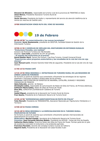 Giovanni de Silvestro, responsable de turismo rural de la provincia de TRENTINO en Italia
Jesús Blanco, Presidente Asociacion Turismo Rural de
Cantabria
Javier Herrera, Presidente de Acaltur y representante del servicio de atención telefónica de la
central de reservas de Castilla-León.
19’00 DEGUSTACION VINOS RUTA DEL VINO DE NAVARRA

19 de Febrero
09’30-10’30 “La comercialización y las nuevas tecnologías”
Ponente: Javier Bustamante, presidente de SEGITUR, Sociedad Estatal de Gestión de la
Información Turística
10’30-11’45 3 EJEMPLOS DE IMPLUSO DEL ENOTURISMO EN ENTORNOS RURALES
“Enoturismo Penedès, una realidad”
Consorci de Promoció Turística de l’Alt Penedès
Ponente: Lluis Valls, presidente de CPT alt penedés,
“ El impulso del enoturismo en el priorat”
David Esteller Martí, Gerent Pla Foment i Cap Àrea Turismo, Consell Comarcal Priorat
“Experiencias sobre proyectos enoturísticos y las novedades de la ruta del vino de roja
alavesa”
Juan Manuel Lavín. Director-Gerente Hotel Villa de Laguardia. Presidente de la ruta del vino de rioja
alavesa
11’45-12’15 PAUSA CAFÉ
12’15-13’45 MESA REDONDA 4: ESTRATEGIAS DE TURISMO RURAL EN LAS REGIONES DE
AMBOS LADOS DE PIRINEOS
Se formará un panel de expertos que comentarán críticamente las estrategias de las regiones
españolas y francesas situadas a ambos lados de los pirineos.
Ponentes: PARTICIPACION DE EXPERTOS DE NAVARRA, CATALUÑA, EUSKADI Y REGIONES
PIRENAICAS DE FRANCIA.
Idoia Ezkurdia, gerente de Nekatur
Christophe Labes, responsable de comunicación de Relais de Gites de France, de Pirineos atlánticos.
Catherine Marie-Calley, Relais de Gîtes de France de l’Aude
Pere Oliu, CONCATUR (Confederación Catalana de Turismo
Rural)
Isabel Miguel, presidenta de la Asociación de Turismo Rural de Girona
Fran Sesma, Presidente de la Federación Navarra de Turismo Rural
13’45-14’30 “EXPERIENCIAS AGROTURISTICAS DE ÉXITO EN ITALIA”
Tulio Marcelli, Presidente de TERRANOSTRA, Asociacion Nazionale per l’Agriturismo l’Ambiente e il
Territorio
14’30-16’15 PAUSA COMIDA
16’15-18’15 MESA REDONDA 5: LA ESPECIALIZACION EN EL TURISMO RURAL:
PROPUESTAS DE FUTURO
Se formará un panel de expertos que comentarán críticamente ejemplo internacionales de
especialización en turismo rural.
Moderadora: Marisol Casado, Secretaria de la Federación Navarra de Turismo Rural.
Ponentes: José Fernando Sánchez Bódalo, Presidente de ACEVIN – Rutas del Vino de España
Catherine Marie-Calley. Directrice Relais des Gîtes de France de l’Aude. Forman parte de un polo
de excelencia rural sobre el enoturismo y los productos agrícolas.
Francisco Floristán, Gerente del complejo turístico Cuevas de Valtierra
Sagrario Goñi, Presidenta de la Asociación de Casas Rurales Iruak-

 