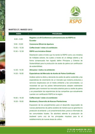 MARTES 27, MARZO 2012

       HORA                                       PROGRAMA

                    Registro a la III Conferencia Latinoamericana de RSPO en
     8.00 – 9.00
                    Ecuador

    9.00 - 10.00    Ceremonia Oficial de Apertura

    10.00 – 10.30   Coffee break / visita a la exhibición

    10.30 – 12.30   RSPO una Iniciativa Global

                    Disertación sobre el éxito que ha tenido la RSPO como una iniciativa
                    de múltiples actores, los cuales a través de un diálogo abierto y de
                    forma consensuada han logrado definir Principios y Criterios de
                    Sostenibilidad para la producción de aceite de palma con certificación
                    de sostenibilidad.

    12.30 - 14.30   Almuerzo / visita a la exhibición

    14.30 - 16.00   Expectativas del Mercado de Aceite de Palma Certificado

                    Análisis sobre la oferta y demanda de aceite de palma sostenible y las
                    expectativas de crecimiento de un mercado que reclama productos y
                    servicios respetuosos con el medio ambiente y las comunidades. La
                    necesidad de que los países latinoamericanos adopten estándares
                    globales para mantener los mercados abiertos para su aceite de palma
                    y se presentarán las experiencias de las compañías que actualmente
                    cuentan con certificación RSPO en la región.

    16.00 – 16.30   Coffee break / visita a la exhibición

    16.30 - 18.00   Biodiesel y Desarrollo de Nuevas Plantaciones

                    Exposición de los procedimientos para el desarrollo responsable de
                    nuevas plantaciones de palma aceitera de manera que se garantice la
                    protección al ambiente y el consentimiento libre, previo e informado de
                    las comunidades locales. Se abordará además la producción de
                    biodiesel como uno de los principales impulsos para la el
                    establecimiento de nuevas áreas de cultivo.
 