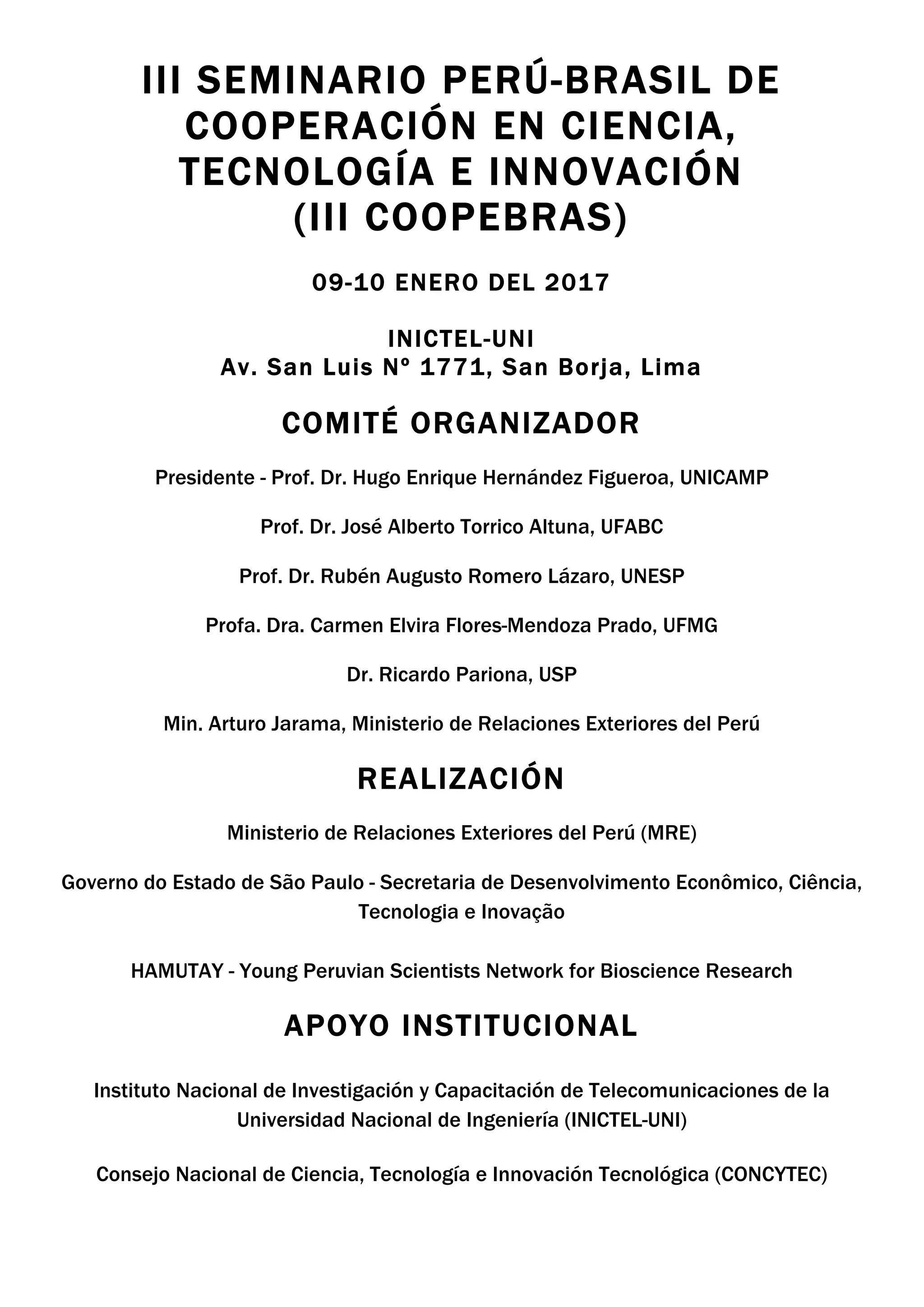 III SEMINARIO PERÚ-BRASIL DE
COOPERACIÓN EN CIENCIA,
TECNOLOGÍA E INNOVACIÓN
(III COOPEBRAS)
09-10 ENERO DEL 2017
INICTEL-UNI
Av. San Luis Nº 1771, San Borja, Lima
	
COMITÉ ORGANIZADOR	
	
Presidente - Prof. Dr. Hugo Enrique Hernández Figueroa, UNICAMP	
Prof. Dr. José Alberto Torrico Altuna, UFABC
Prof. Dr. Rubén Augusto Romero Lázaro, UNESP
Profa. Dra. Carmen Elvira Flores-Mendoza Prado, UFMG
Dr. Ricardo Pariona, USP
Min. Arturo Jarama, Ministerio de Relaciones Exteriores del Perú
REALIZACIÓN
Ministerio de Relaciones Exteriores del Perú (MRE)
Governo do Estado de São Paulo - Secretaria de Desenvolvimento Econômico, Ciência,
Tecnologia e Inovação
HAMUTAY - Young Peruvian Scientists Network for Bioscience Research
APOYO INSTITUCIONAL
Instituto Nacional de Investigación y Capacitación de Telecomunicaciones de la
Universidad Nacional de Ingeniería (INICTEL-UNI)
Consejo Nacional de Ciencia, Tecnología e Innovación Tecnológica (CONCYTEC)
 