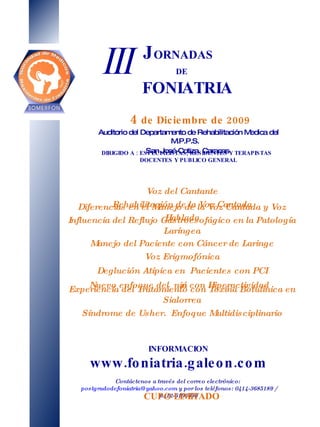 J ORNADAS  DE   FONIATRIA 4   de Diciembre de 2009 Auditorio del Departamento de Rehabilitación Medica del M.P.P.S. San José-Cotiza. Caracas INFORMACION www.foniatria.galeon.com Contáctenos a través del correo electrónico:  [email_address]  y por los teléfonos: 0414-3685189 / 0412-6106690 III DIRIGIDO A : ESPECIALISTAS, RESIDENTES Y TERAPISTAS DOCENTES Y PUBLICO GENERAL CUPO LIMITADO Voz del Cantante Rehabilitación de la Voz Cantada Diferencias en el Manejo de la Voz Cantada y Voz Hablada Influencia del Reflujo Gastroesofágico en la Patología Laríngea Manejo del Paciente con Cáncer de Laringe Voz Erigmofónica Deglución Atípica en  Pacientes con PCI Nuevo enfoque del  niño con Hiperactividad Experiencia del Tratamiento con Toxina Botulínica en Sialorrea Síndrome de Usher.  Enfoque Multidisciplinario 