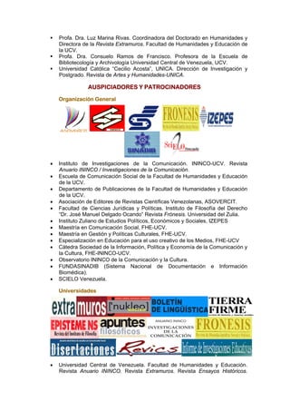 Profa. Dra. Luz Marina Rivas. Coordinadora del Doctorado en Humanidades y
    Directora de la Revista Extramuros. Facultad de Humanidades y Educación de
    la UCV.
    Profa. Dra. Consuelo Ramos de Francisco. Profesora de la Escuela de
    Bibliotecología y Archivología Universidad Central de Venezuela, UCV.
    Universidad Católica “Cecilio Acosta”, UNICA. Dirección de Investigación y
    Postgrado. Revista de Artes y Humanidades-UNICA.

                AUSPICIADORES Y PATROCINADORES

    Organización General




•   Instituto de Investigaciones de la Comunicación. ININCO-UCV. Revista
    Anuario ININCO / Investigaciones de la Comunicación.
•   Escuela de Comunicación Social de la Facultad de Humanidades y Educación
    de la UCV.
•   Departamento de Publicaciones de la Facultad de Humanidades y Educación
    de la UCV.
•   Asociación de Editores de Revistas Científicas Venezolanas, ASOVERCIT.
•   Facultad de Ciencias Jurídicas y Políticas. Instituto de Filosofía del Derecho
    “Dr. José Manuel Delgado Ocando” Revista Frónesis. Universidad del Zulia.
•   Instituto Zuliano de Estudios Políticos, Económicos y Sociales, IZEPES
•   Maestría en Comunicación Social, FHE-UCV.
•   Maestría en Gestión y Políticas Culturales, FHE-UCV.
•   Especialización en Educación para el uso creativo de los Medios, FHE-UCV
•   Cátedra Sociedad de la Información, Política y Economía de la Comunicación y
    la Cultura, FHE-ININCO-UCV.
•   Observatorio ININCO de la Comunicación y la Cultura.
•   FUNDASINADIB (Sistema Nacional de Documentación e Información
    Biomédica).
•   SCIELO Venezuela.

    Universidades




•   Universidad Central de Venezuela. Facultad de Humanidades y Educación.
    Revista Anuario ININCO. Revista Extramuros. Revista Ensayos Históricos.
 