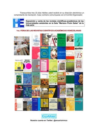 Transcurridos tres (3) días hábiles usted recibirá en su dirección electrónica un
comprobante de inscripción. Caso contrario comuníquese con el Comité Organizador.


              Exposición y venta de las revistas científicas-académicas de las
              Universidades asistentes en la Sala “Mariano Picón Salas” de la
              FHE-UCV.

   1ra. FERIA DE LAS REVISTAS CIENTÍFICO-ACADÉMICAS VENEZOLANAS




                    Nuestra cuenta en Twitter: @anuarioininco
 