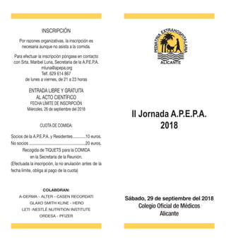 Sábado, 29 de septiembre del 2018
Colegio Oficial de Médicos
Alicante
INSCRIPCIÓN
Por razones organizativas, la inscripción es
necesaria aunque no asista a la comida.
Para efectuar la inscripción póngase en contacto
con Srta. Maribel Luna, Secretaria de la A.P.E.P.A.
mluna@apepa.org
Telf. 629 614 867
de lunes a viernes, de 21 a 23 horas
ENTRADA LIBRE Y GRATUITA
AL ACTO CIENTÍFICO
FECHA LÍMITE DE INSCRIPCIÓN
Miércoles, 26 de septiembre del 2018
Socios de la A.P.E.P.A. y Residentes.............10 euros.
No socios......................................................20 euros.
Recogida de TIQUETS para la COMIDA
en la Secretaría de la Reunión.
(Efectuada la inscripción, la no anulación antes de la
fecha límite, obliga al pago de la cuota)
COLABORAN:
A-DERMA - ALTER - CASEN RECORDATI
GLAXO SMITH KLINE - HERO
LETI -NESTLÉ NUTRITION INSTITUTE
ORDESA - PFIZER
ALICANTE
CUOTA DE COMIDA:
II Jornada A.P.E.P.A.
2018
 