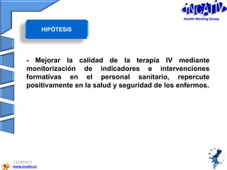 www.incativ.es
23/04/2013
- Mejorar la calidad de la terapia IV mediante
monitorización de indicadores e intervenciones
formativas en el personal sanitario, repercute
positivamente en la salud y seguridad de los enfermos.
HIPÓTESIS
Health Working Group
 