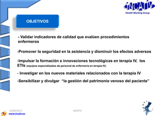www.incativ.es
23/04/2013 INCATIV 2626
- Validar indicadores de calidad que evalúen procedimientos
enfermeros
-Promover la seguridad en la asistencia y disminuir los efectos adversos
-Impulsar la formación e innovaciones tecnológicas en terapia IV, los
ETIs (equipos especializados de personal de enfermería en terapia IV)
- Investigar en los nuevos materiales relacionados con la terapia IV
-Sensibilizar y divulgar “la gestión del patrimonio venoso del paciente”
Objetivos:
OBJETIVOS
Health Working Group
 