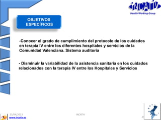 www.incativ.es
23/04/2013
27
INCATIV
- Disminuir la variabilidad de la asistencia sanitaria en los cuidados
relacionados con la terapia IV entre los Hospitales y Servicios
-Conocer el grado de cumplimiento del protocolo de los cuidados
en terapia IV entre los diferentes hospitales y servicios de la
Comunidad Valenciana. Sistema auditoría
OBJETIVOS
ESPECÍFICOS
Health Working Group
 