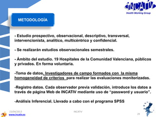 www.incativ.es
23/04/2013
29
INCATIV
- Estudio prospectivo, observacional, descriptivo, transversal,
intervencionista, analítico, multicéntrico y confidencial.
- Se realizarán estudios observacionales semestrales.
- Ámbito del estudio. 19 Hospitales de la Comunidad Valenciana, públicos
y privados. En forma voluntaria.
-Toma de datos. Investigadores de campo formados con la misma
homogeneidad de criterios para realizar las evaluaciones monitorizadas.
-Registro datos. Cada observador previa validación, introduce los datos a
través de página Web de INCATIV mediante uso de “password y usuario”.
-Análisis Inferencial. Llevado a cabo con el programa SPSS
METODOLOGÍA
Health Working Group
 
