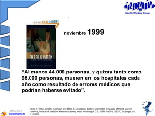 www.incativ.es
23/04/2013
“Al menos 44.000 personas, y quizás tanto como
98.000 personas, mueren en los hospitales cada
año como resultado de errores médicos que
podrían haberse evitado”.
noviembre 1999
Linda T. Kohn, Janet M. Corrigan, and Molla S. Donaldson, Editors; Committee on Quality of Health Care in
America, Institute of Medicine National academy press. Washington D.C. ISBN: 0-309-51563-7, 312 pages, 6 x
9, (2000)
Health Working Group
 