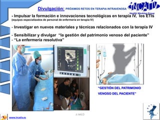 JL MICÓ 33
Divulgación: PRÓXIMOS RETOS EN TERAPIA INTRAVENOSA
- Impulsar la formación e innovaciones tecnológicas en terapia IV, los ETIs
(equipos especializados de personal de enfermería en terapia IV)
- Investigar en nuevos materiales y técnicas relacionados con la terapia IV
- Sensibilizar y divulgar “la gestión del patrimonio venoso del paciente”
- “La enfermería resolutiva”
www.incativ.es
“GESTIÓN DEL PATRIMONIO
VENOSO DEL PACIENTE”
Health Working Group
 