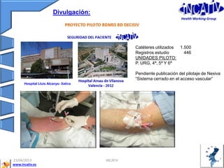 23/04/2013 INCATIV 34
www.incativ.es
Hospital Lluis Alcanys- Xativa
Catéteres utilizados 1.500
Registros estudio 446
UNIDADES PILOTO:
P. URG, 4ª, 5ª Y 6ª
Pendiente publicación del pilotaje de Nexiva
“Sistema cerrado en el acceso vascular”
Divulgación:
Health Working Group
 