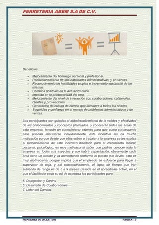 FERRETERIA ABEM S.A DE C.V.

Beneficios
Mejoramiento del liderazgo personal y profesional.
Perfeccionamiento de sus habilidades administrativas, y en ventas.
Reconocimiento de habilidades propias e incremento sustancial de las
mismas.
Cambios positivos en la actuación diaria.
Impacto en la productividad del área.
Mejoramiento del nivel de interacción con colaboradores, colaterales,
clientes y proveedores.
Generación de cultura de cambio que involucra a todos los niveles.
Seguridad y confianza en el manejo de problemas administrativos y de
ventas.
Los participantes son guiados al autodescubrimiento de la validez y efectividad
de los conocimientos y conceptos planteados. y conocerán todas las áreas de
esta empresa, tendrán un conocimiento extenso para que como consecuente
ellos puedan impulsarse individualmente, este incentivo les da mucha
motivación porque desde que ellos entran a trabajar a la empresa se les explica
el funcionamiento de este incentivo diseñado para el crecimiento laboral,
personal, psicológico; es muy motivacional saber que podrás conocer toda la
empresa en todos sus aspectos y que habrá capacitación, obviamente cada
área tiene un sueldo y va aumentando conforme el puesto que lleves, esto es
muy motivacional porque implica que el empleado se esfuerce para llegar a
supervisor de caja, y así consecutivamente, el lapso de tiempo que irán
subiendo de rango es de 5 a 9 meses. Basada en el aprendizaje activo, en el
que el facilitador cede su rol de experto a los participantes para
5. Delegación y Control
6. Desarrollo de Colaboradores
7. Líder del Cambio

PROGRAMA DE INCENTIVOS

Página 15

 