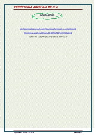 FERRETERIA ABEM S.A DE C.V.
BIBLIOGRAFIAS

http://catarina.udlap.mx/u_dl_a/tales/documentos/lco/mercado_r_am/capitulo6.pdf
http://dspace.ups.edu.ec/bitstream/123456789/87/6/CAPITULO%20I.pdf
GESTION DEL TALENTO HUMANO IDALBERTO CHIAVENATO

PROGRAMA DE INCENTIVOS

Página 25

 