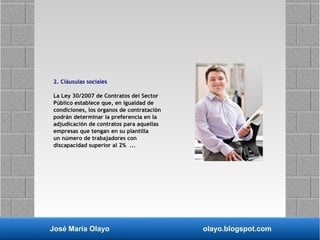 José María Olayo olayo.blogspot.com
2. Cláusulas sociales
La Ley 30/2007 de Contratos del Sector
Público establece que, en igualdad de
condiciones, los órganos de contratación
podrán determinar la preferencia en la
adjudicación de contratos para aquellas
empresas que tengan en su plantilla
un número de trabajadores con
discapacidad superior al 2% ...
 