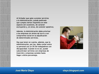 José María Olayo olayo.blogspot.com
Al licitador que opte a prestar servicios
a la Administración, puede pedírsele
que cumpla ciertos requisitos en este
aspecto (en ocasiones, de carácter
excluyente y, en otras, de carácter optativo).
Además, la Administración debe priorizar
a las empresas sin ánimo de lucro o con
compromiso social en la adjudicación
de determinados servicios.
Hay que tener en cuenta, además, que la
Administración, por ley, debe contar entre
su personal con un 5% de trabajadores con
discapacidad. Cuando no es así, puede
subcontratar servicios con empresas de
inserción o empresas sociales hasta
llegar a dicho porcentaje.
 
