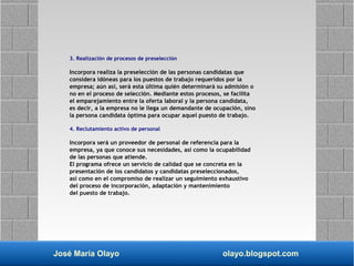 José María Olayo olayo.blogspot.com
3. Realización de procesos de preselección
Incorpora realiza la preselección de las personas candidatas que
considera idóneas para los puestos de trabajo requeridos por la
empresa; aún así, será esta última quién determinará su admisión o
no en el proceso de selección. Mediante estos procesos, se facilita
el emparejamiento entre la oferta laboral y la persona candidata,
es decir, a la empresa no le llega un demandante de ocupación, sino
la persona candidata óptima para ocupar aquel puesto de trabajo.
4. Reclutamiento activo de personal
Incorpora será un proveedor de personal de referencia para la
empresa, ya que conoce sus necesidades, así como la ocupabilidad
de las personas que atiende.
El programa ofrece un servicio de calidad que se concreta en la
presentación de los candidatos y candidatas preseleccionados,
así como en el compromiso de realizar un seguimiento exhaustivo
del proceso de incorporación, adaptación y mantenimiento
del puesto de trabajo.
 