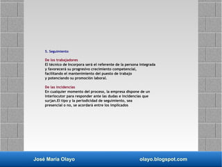 José María Olayo olayo.blogspot.com
5. Seguimiento
De los trabajadores
El técnico de Incorpora será el referente de la persona integrada
y favorecerá su progresivo crecimiento competencial,
facilitando el mantenimiento del puesto de trabajo
y potenciando su promoción laboral.
De las incidencias
En cualquier momento del proceso, la empresa dispone de un
interlocutor para responder ante las dudas e incidencias que
surjan.El tipo y la periodicidad de seguimiento, sea
presencial o no, se acordará entre los implicados
 