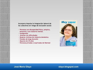 José María Olayo olayo.blogspot.com
Incorpora impulsa la integración laboral de
los colectivos en riesgo de exclusión social:
· Personas con discapacidad física, psíquica,
sensorial y con trastorno mental.
· Inmigrantes
· Jóvenes con dificultades
· Mujeres víctimas de violencia doméstica
· Parados de larga duración
· Mayores de 45 años
· Personas privadas o exprivadas de libertad
 