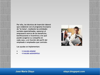 José María Olayo olayo.blogspot.com
Por ello, los técnicos de inserción laboral
que colaboran con el programa Incorpora
de "la Caixa", mediante las entidades
sociales especializadas, asesoran al
empresario acerca de los beneficios,
bonificaciones e incentivos a los que
puede acogerse su compañía en
cada caso, y en función del perfil del
empleado o empleados que contrate.
Las ayudas se implementan:
• ··A escala estatal:
• ··A escala autonómica:
 