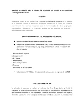presentar su proyecto bajo el proceso de incubación del modelo de la Universidad
Tecnológica de Zacatecas.


                                            OBJETIVO


Implementar a partir de esta publicación el Programa Incubadora de Empresas en los planteles
de la Dirección General de Educación Tecnológica Industrial en el Estado de Zacatecas;
proporcionando los recursos necesarios para la transformación de ideas y proyectos
emprendedores innovadores, en empresas factibles de alto potencial de desarrollo                   y
comprometidas con su comunidad.



                   REQUISITOS PARA INICIAR EL PROCESO DE INCUBACIÓN.


    •   Registro de los emprendedores en la dirección del plantel.

    •   Presentar en la dirección de tu plantel o en el CDCIDE de la Universidad Tecnológica de
        Zacatecas el proyecto de negocio, bajo la siguiente estructura general del protocolo del
        plan de negocios:


1. Naturaleza de la empresa
2. La organización
3. El Personal
4. Mercadotecnia
5. Producción y Servicios
6. Finanzas
7. Marco legal de la Organización


    •   Entrevista en el CDCIDE con el responsable de la incubadora de empresas de la UTEZ.




                                    PROCESO DE EVALUACIÓN


La selección de proyectos se realizará a través de dos filtros: Grupo técnico y Comité de
evaluación de proyectos. El grupo técnico está conformado por los consultores, quienes se reúnen
con la finalidad de revisar la idea de negocio y verificar la viabilidad económica del proyecto,
elementos que servirán como base para canalizarlos al comité de evaluación de proyectos. Si el
 