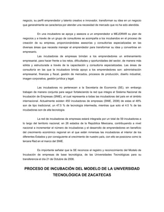 negocio, su perfil emprendedor y talento creativo e innovador, transforman su idea en un negocio
que generalmente se caracteriza por atender una necesidad de mercado que no ha sido atendida.


              En una incubadora se apoya y asesora a un emprendedor a MEJORAR su plan de
negocios y a través de un grupo de consultores se acompaña a los incubandos en el proceso de
creación de su empresa, proporcionándoles asesorías y consultorías especializadas en las
diversas áreas que necesita manejar el emprendedor para transformar su idea y convertirse en
empresario.
              Las incubadoras de empresas brindan a los emprendedores un entrenamiento
empresarial, para hacer frente a los retos, dificultades y oportunidades del sector, de manera más
sólida y estructurada a través de la capacitación y consultoría especializadas. Las áreas de
consultoría en las que la incubadora brinda apoyo a los emprendedores son: administración
empresarial, finanzas y fiscal, gestión de mercados, procesos de producción, diseño industrial,
imagen corporativa, gestión jurídica y legal.


              Las incubadoras no pertenecen a la Secretaría de Economía (SE), sin embargo
trabajan de manera conjunta para seguir fortaleciendo la red que integra el Sistema Nacional de
Incubación de Empresas (SNIE), el cual representa a todas las incubadoras del país en el ámbito
internacional. Actualmente existen 450 incubadoras de empresas (SNIE, 2008) de estas el 48%
son de tipo tradicional, un 47.5 % de tecnología intermedia, mientras que solo el 4.5 % de las
incubadoras son de alta tecnología.


              La red de incubadoras de empresas estará integrada por un total de 59 incubadoras a
lo largo del territorio nacional, en 26 estados de la República Mexicana, contribuyendo a nivel
nacional a incrementar el número de incubadoras y el desarrollo de emprendedores en beneficio
del crecimiento económico regional en el que están inmersas las incubadoras al interior de los
diferentes Estados y por consiguiente al crecimiento de nuestro país, con ello se posiciona como la
tercera Red en el marco del SNIE.


              Es importante señalar que la SE reconoce el registro y reconocimiento del Modelo de
Incubación de empresas de base tecnológica, de las Universidades Tecnológicas para su
transferencia el día 21 de Octubre de 2006.


 PROCESO DE INCUBACIÓN DEL MODELO DE LA UNIVERSIDAD
                          TECNOLÓGICA DE ZACATECAS
 