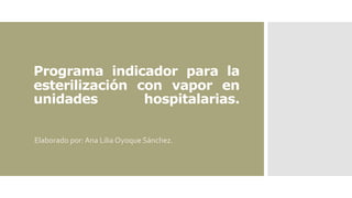 Programa indicador para la
esterilización con vapor en
unidades hospitalarias.
Elaborado por: Ana Lilia Oyoque Sánchez.
 