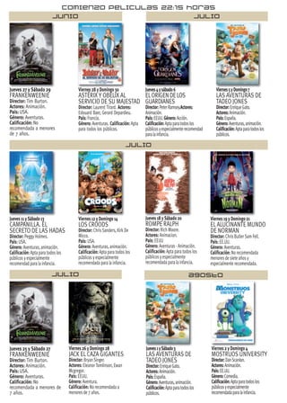 JULIO
Jueves 27 y Sábado 29
FRANKENWEENIE
Director: Tim Burton.
Actores: Animación.
País: USA.
Género: Aventuras.
Calificación: No
recomendada a menores
de 7 años.
Viernes 28 y Domingo 30
ASTÉRIX Y OBÉLIX AL
SERVICIO DE SU MAJESTAD
Director: Laurent Tirard. Actores:
Edouard Baer, Gerard Depardieu.
País: Francia.
Género: Aventuras. Calificación: Apta
para todos los públicos.
Jueves4ysábado6
ELORIGENDELOS
GUARDIANES
Director:PeterRamsey.Actores:
Animación.
País:EEUU.Género:Acción.
Calificación:Aptaparatodoslos
públicosyespecialmenterecomendad
paralainfancia.
Viernes5yDomingo7
LAS AVENTURAS DE
TADEO JONES
Director:EnriqueGato.
Actores:Animación.
País:España.
Género:Aventuras,animación.
Calificación:Aptaparatodoslos
públicos.
Jueves 11 y Sábado 13
CAMPANILLA. EL
SECRETO DE LAS HADAS
Director: Peggy Holmes.
País: USA.
Género: Aventuras, animación.
Calificación: Apta para todos los
públicos y especialmente
recomendad para la infancia.
Viernes 12 y Domingo 14
LOS CROODS
Director: Chris Sanders, Kirk De
Micco.
País: USA.
Género: Aventuras, animación.
Calificación: Apta para todos los
públicos y especialmente
recomendada para la infancia.
Viernes 19 y Domingo 21
EL ALUCINANTE MUNDO
DE NORMAN
Director: Chris Butler Sam Fell.
País: EE.UU.
Género: Aventuras.
Calificación: No recomendada
menores de siete años y
especialmente recomendada.
Jueves 25 y Sábado 27
FRANKENWEENIE
Director: Tim Burton.
Actores: Animación.
País: USA.
Género: Aventuras.
Calificación: No
recomendada a menores de
7 años.
Viernes 26 y Domingo 28
JACK EL CAZA GIGANTES
Director: Bryan Singer.
Actores: EleanorTomlinson, Ewan
Mcgregor.
País: EEUU.
Género: Aventura.
Calificación: No recomendada a
menores de 7 años.
Jueves 18 y Sábado 20
ROMPE RALPH
Director: Rich Moore.
Actores: Animacion.
País: EEUU
Género: Aventuras - Animación.
Calificación: Apta para todos los
públicos y especialmente
recomendada para la infancia.
Viernes 2 y Domingo 4
MOSTRUOS UNIVERSITY
Director:DanScanlon.
Actores:Animación.
País:EE.UU.
Género:Comedia.
Calificación:Aptaparatodoslos
públicosyespecialmente
recomendadaparalainfancia.
Jueves1ySábado3
LAS AVENTURAS DE
TADEO JONES
Director:EnriqueGato.
Actores:Animación.
País:España.
Género:Aventuras,animación.
Calificación:Aptaparatodoslos
públicos.
JULIO
JULIO AGOSTO
JUNIO
COMIENZO PELICULAS 22:15 HORAS
 