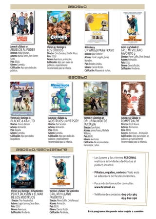 Jueves8ySábado10
ABUELOS AL PODER
Director:AndyFickman.
Actores:MarisaTomei,TomEveret
Scott.
País:EEUU.
Género:Comedia.
Calificación:Aptaparatodoslos
públicos.
AGOSTO
AGOSTO/SEPTIEMBRE
AGOSTO
Viernes9yDomingo11
LOS CROODS
Director:ChrisSanders,KirkDeMicco.
País:EEUU
Género:Aventuras,animación.
Calificación:Aptaparatodoslos
públicosyespecialmente
recomendadaparalainfancia.
Miércoles14
UN AMIGO PARA FRANK
Director:JakeSchreier
Actores:FrankLangella,James
Marsden.
País:EstadosUnidos.
Género:Cienciaficción.
Calificación:Mayoresde7años.
Jueves15ySábado17
GRU, MI VILLANO
FAVORITO 2
Director:PierreCoffin,ChrisRenaud
Actores:Animación.
País:EEUU
Género:Cienciaficción.
Calificación:Pendiente.
Viernes16yDomingo18
BLACKIE & KANUTO
Director:FrancisNielsen
Actores:Animación
País:España
Género:Comedia.
Calificación:Aptaparatodos
lospúblicos
Jueves22ySábado24
MOSTRUOS UNIVERSITY
Director:DanScanlon.
Actores:Animación.
País:EE.UU.
Género:Comedia.
Calificación:Aptaparatodoslos
públicosyespecialmente
recomendadaparalainfancia.
Viernes23yDomingo25
OZ: UN MUNDO DE
FANTASIA
Director:SamRaimi.
Actores:JamesFranco,Michelle
Williams.
País:EEUU
Género:Aventuras
Calificación:Norecomendadaa
menoresde7años.
Jueves 29 y Sábado 31
ROMPE RALPH
Director: Rich Moore.
Actores: Animacion.
País: EEUU
Género: Aventuras - Animación.
Calificación: Apta para todos los
públicos y especialmente
recomendada para la infancia.
Viernes30yDomingo1deSeptiembre:
PERCY JACKSON Y EL MAR
DE LOS MOSTRUOS
Director:ThorFreudenthal.
Actores:LoganLerman,SeanBean.
País:EEUU
Género:Aventuras.
Calificación:Pendiente.
Viernes6ySábado7deseptiembre
GRU, MI VILLANO
FAVORITO 2
Director:PierreCoffin,ChrisRenaud
Actores:Animación.
País:EEUU
Género:Cienciaficción.
Calificación:Pendiente. Esta programación puede estar sujeta a cambios
• Los jueves y los viernes FESCINAL
realizara actividades dedicadas al
público infantil:
• Piñatas, regalos, sorteos: Todo esto
se aderezara de fiestas infantiles.
• Para más información consultar:
www.fescinal.es
• Teléfono de contacto: 609 762 365
659 810 296
 