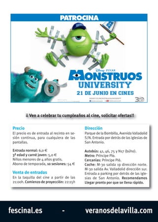 fescinal.es - veranosdelavilla.com
PATROCINA
21 DE JUNIO EN CINES
DISNEY.ES/MONSTRUOSUNIVERSITY
PENDIENTE DE CALIFICACIÓN POR EDADES.
©2013 Disney/Pixar
TROCIAATROCINAPPATROCINA
21 DE J
.SEDADR EON P
INO EN CIUN21 DE J
YTSIIVERNUSOURTSNOM/S.EYENSID
ESIN
Precio
El precio es de entrada al recinto en se-
sión continua, para cualquiera de las
pantallas.
Entrada normal: 6,0 €
3ª edad y carné joven: 5,0 €
Niños menores de 4 años gratis.
Abono de temporada, 10 sesiones: 54 €
Venta de entradas
En la taquilla del cine a partir de las
21:00h. Comienzo de proyección: 22:15h
Dirección
Parque de la Bombilla, Avenida Valladolid
S/N. Entrada por detrás de las iglesias de
San Antonio.
Autobús: 41, 46, 75 y N17 (búho).
Metro: Príncipe Pío.
Cercanías: Príncipe Pió.
Coche: M-30 salida 19 dirección norte.
M-30 salida Av. Valladolid dirección sur.
Entrada a parking por detrás de las igle-
sias de San Antonio. Recomendamos
Llegar pronto por que se llena rápido.
¡¡ Ven a celebrar tu cumpleaños al cine, solicitar ofertas!!
 