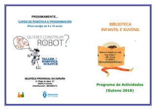 PROXIMAMENTE...
CURSO DE ROBÓTICA E PROGRAMACIÓN
(Para nen@s de 9 a 14 anos)
IBLIOTECA PROVINCIAL DA CORUÑA
C/ Riego de Agua, 37
15001 A Coruña
Infantilxuvenil : 981080171 Programa de Actividades
(Outono 2018)
BIBLIOTECA
INFANTIL E XUVENIL
´
 