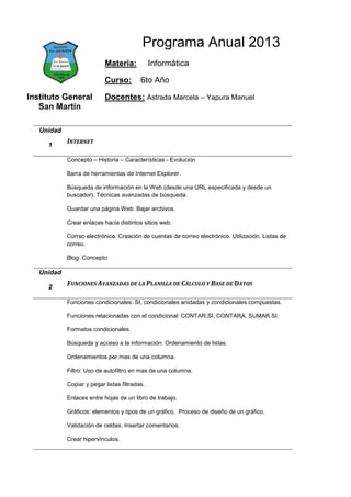 Programa Anual 2013
                           Materia:            Informática

                           Curso:         6to Año

Instituto General          Docentes: Astrada Marcela – Yapura Manuel
   San Martín

   Unidad

     1
            INTERNET

            Concepto – Historia – Características - Evolución

            Barra de herramientas de Internet Explorer.

            Búsqueda de información en la Web (desde una URL especificada y desde un
            buscador). Técnicas avanzadas de búsqueda.

            Guardar una página Web. Bajar archivos.

            Crear enlaces hacia distintos sitios web.

            Correo electrónico. Creación de cuentas de correo electrónico. Utilización. Listas de
            correo.

            Blog. Concepto

   Unidad

     2
            FUNCIONES AVANZADAS DE LA PLANILLA DE CÁLCULO Y BASE DE DATOS

            Funciones condicionales: SI, condicionales anidadas y condicionales compuestas.

            Funciones relacionadas con el condicional: CONTAR.SI, CONTARA, SUMAR.SI.

            Formatos condicionales.

            Búsqueda y acceso a la información: Ordenamiento de listas.

            Ordenamientos por mas de una columna.

            Filtro: Uso de autofiltro en mas de una columna.

            Copiar y pegar listas filtradas.

            Enlaces entre hojas de un libro de trabajo.

            Gráficos: elementos y tipos de un gráfico. Proceso de diseño de un gráfico.

            Validación de celdas. Insertar comentarios.

            Crear hipervínculos.
 