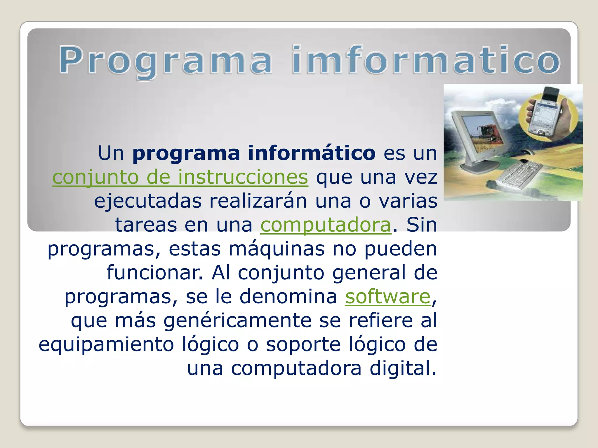 Un programa informático es un
 conjunto de instrucciones que una vez
      ejecutadas realizarán una o varias
        tareas en una computadora. Sin
 programas, estas máquinas no pueden
       funcionar. Al conjunto general de
   programas, se le denomina software,
    que más genéricamente se refiere al
equipamiento lógico o soporte lógico de
               una computadora digital.
 