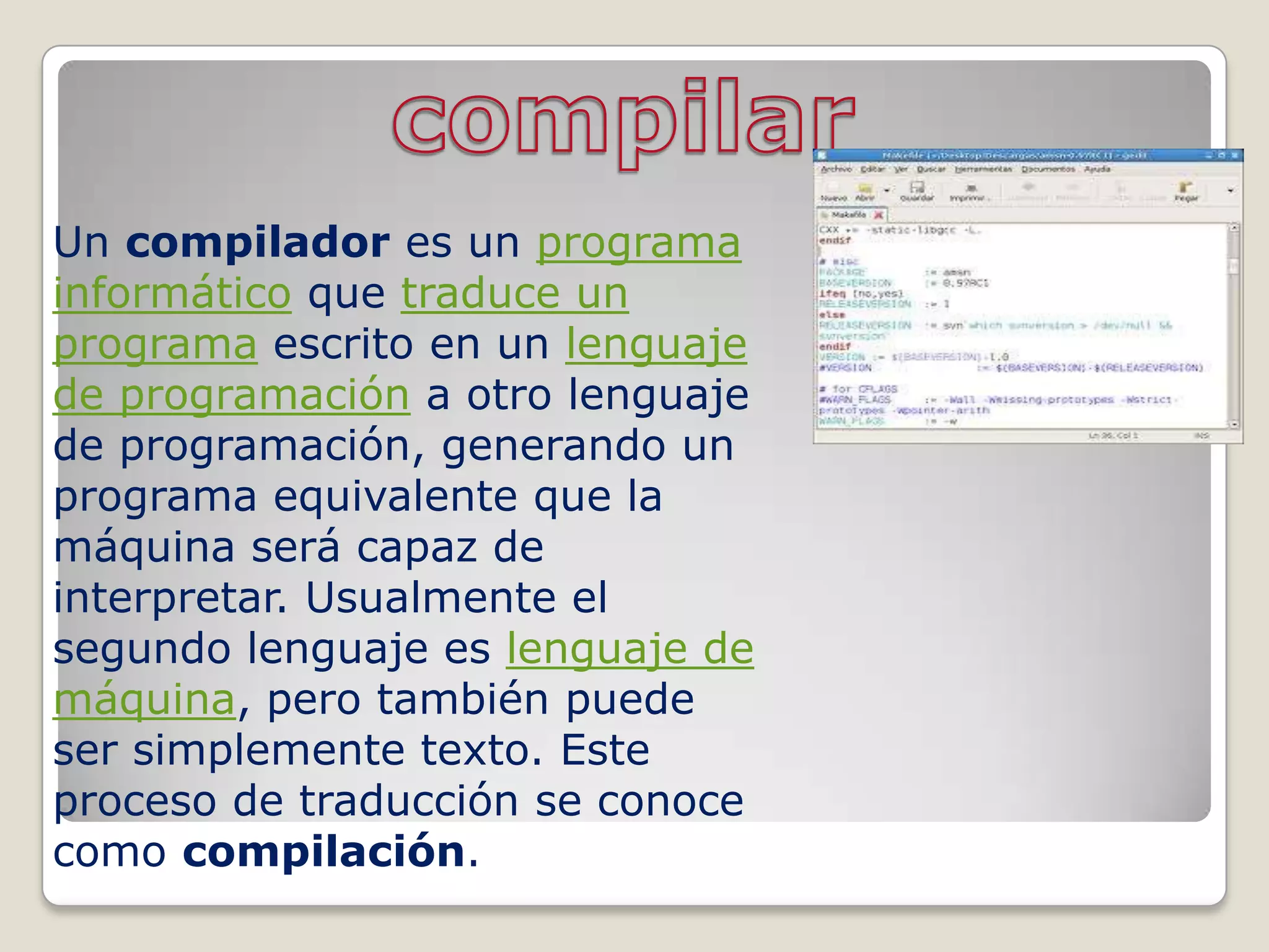 Un compilador es un programa
informático que traduce un
programa escrito en un lenguaje
de programación a otro lenguaje
de programación, generando un
programa equivalente que la
máquina será capaz de
interpretar. Usualmente el
segundo lenguaje es lenguaje de
máquina, pero también puede
ser simplemente texto. Este
proceso de traducción se conoce
como compilación.
 