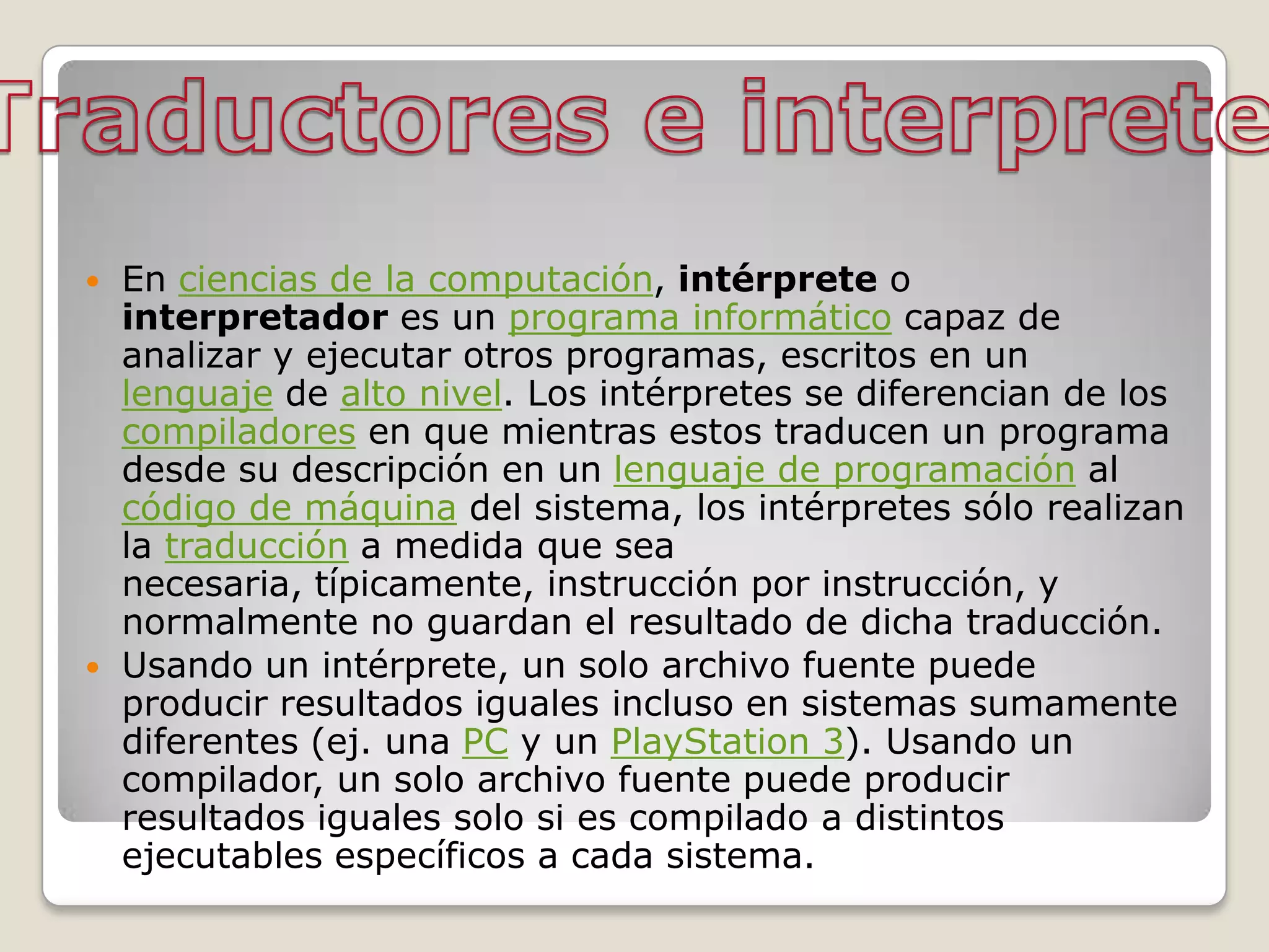    En ciencias de la computación, intérprete o
    interpretador es un programa informático capaz de
    analizar y ejecutar otros programas, escritos en un
    lenguaje de alto nivel. Los intérpretes se diferencian de los
    compiladores en que mientras estos traducen un programa
    desde su descripción en un lenguaje de programación al
    código de máquina del sistema, los intérpretes sólo realizan
    la traducción a medida que sea
    necesaria, típicamente, instrucción por instrucción, y
    normalmente no guardan el resultado de dicha traducción.
   Usando un intérprete, un solo archivo fuente puede
    producir resultados iguales incluso en sistemas sumamente
    diferentes (ej. una PC y un PlayStation 3). Usando un
    compilador, un solo archivo fuente puede producir
    resultados iguales solo si es compilado a distintos
    ejecutables específicos a cada sistema.
 