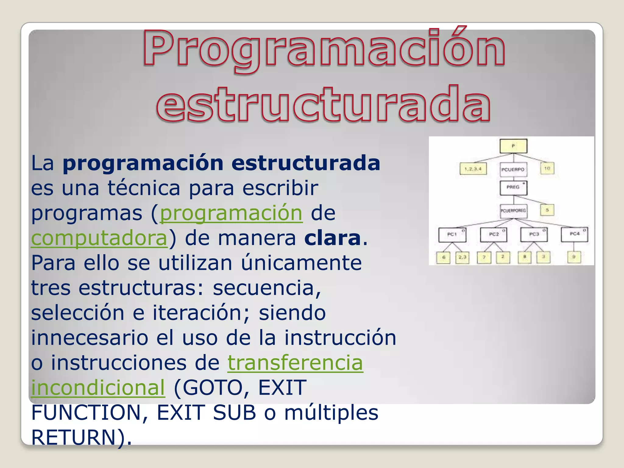 La programación estructurada
es una técnica para escribir
programas (programación de
computadora) de manera clara.
Para ello se utilizan únicamente
tres estructuras: secuencia,
selección e iteración; siendo
innecesario el uso de la instrucción
o instrucciones de transferencia
incondicional (GOTO, EXIT
FUNCTION, EXIT SUB o múltiples
RETURN).
 