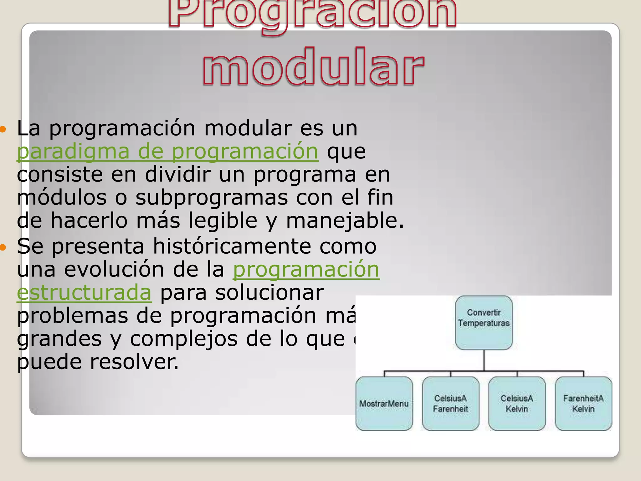    La programación modular es un
    paradigma de programación que
    consiste en dividir un programa en
    módulos o subprogramas con el fin
    de hacerlo más legible y manejable.
   Se presenta históricamente como
    una evolución de la programación
    estructurada para solucionar
    problemas de programación más
    grandes y complejos de lo que ésta
    puede resolver.
 