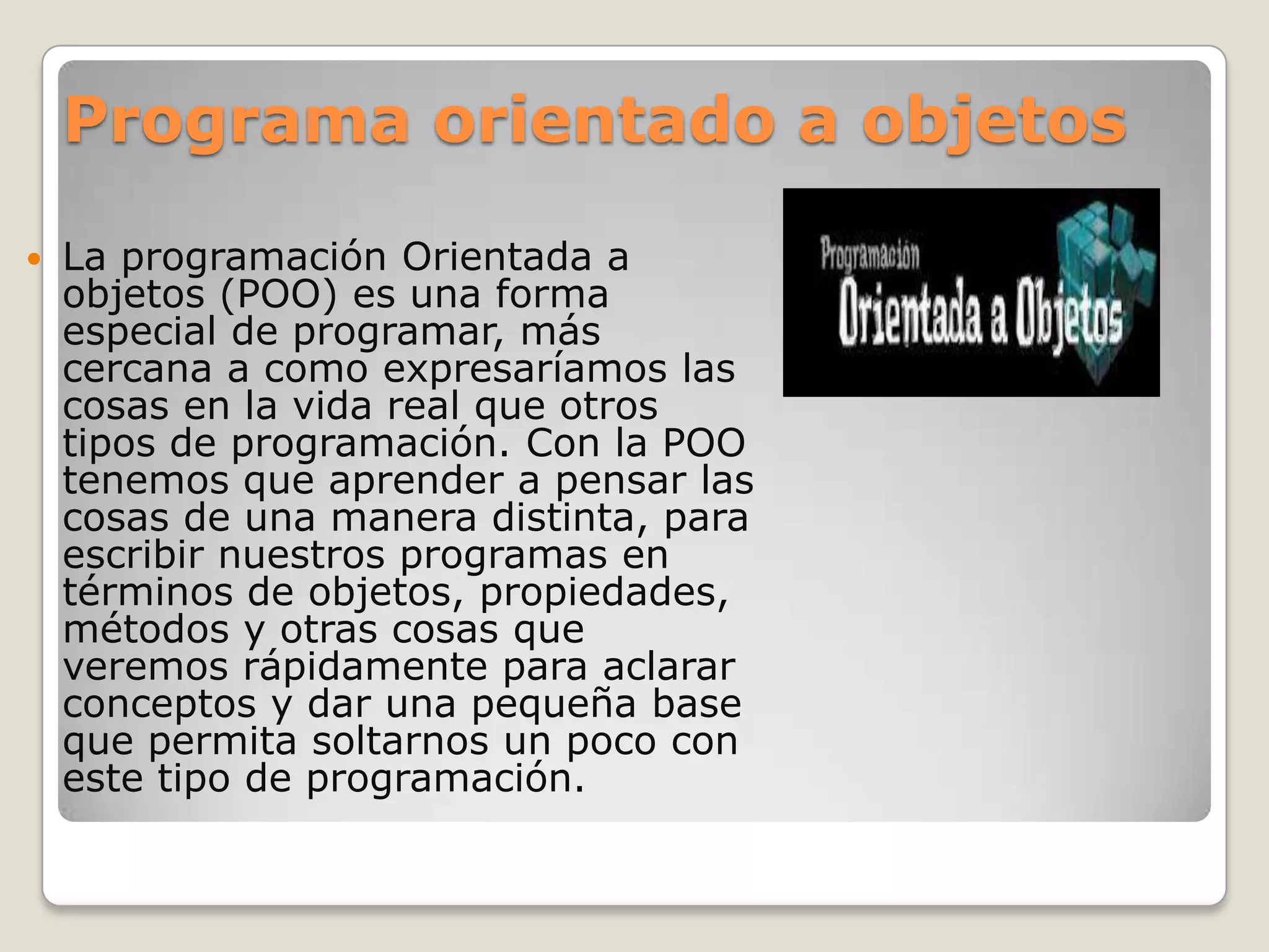 Programa orientado a objetos

   La programación Orientada a
    objetos (POO) es una forma
    especial de programar, más
    cercana a como expresaríamos las
    cosas en la vida real que otros
    tipos de programación. Con la POO
    tenemos que aprender a pensar las
    cosas de una manera distinta, para
    escribir nuestros programas en
    términos de objetos, propiedades,
    métodos y otras cosas que
    veremos rápidamente para aclarar
    conceptos y dar una pequeña base
    que permita soltarnos un poco con
    este tipo de programación.
 