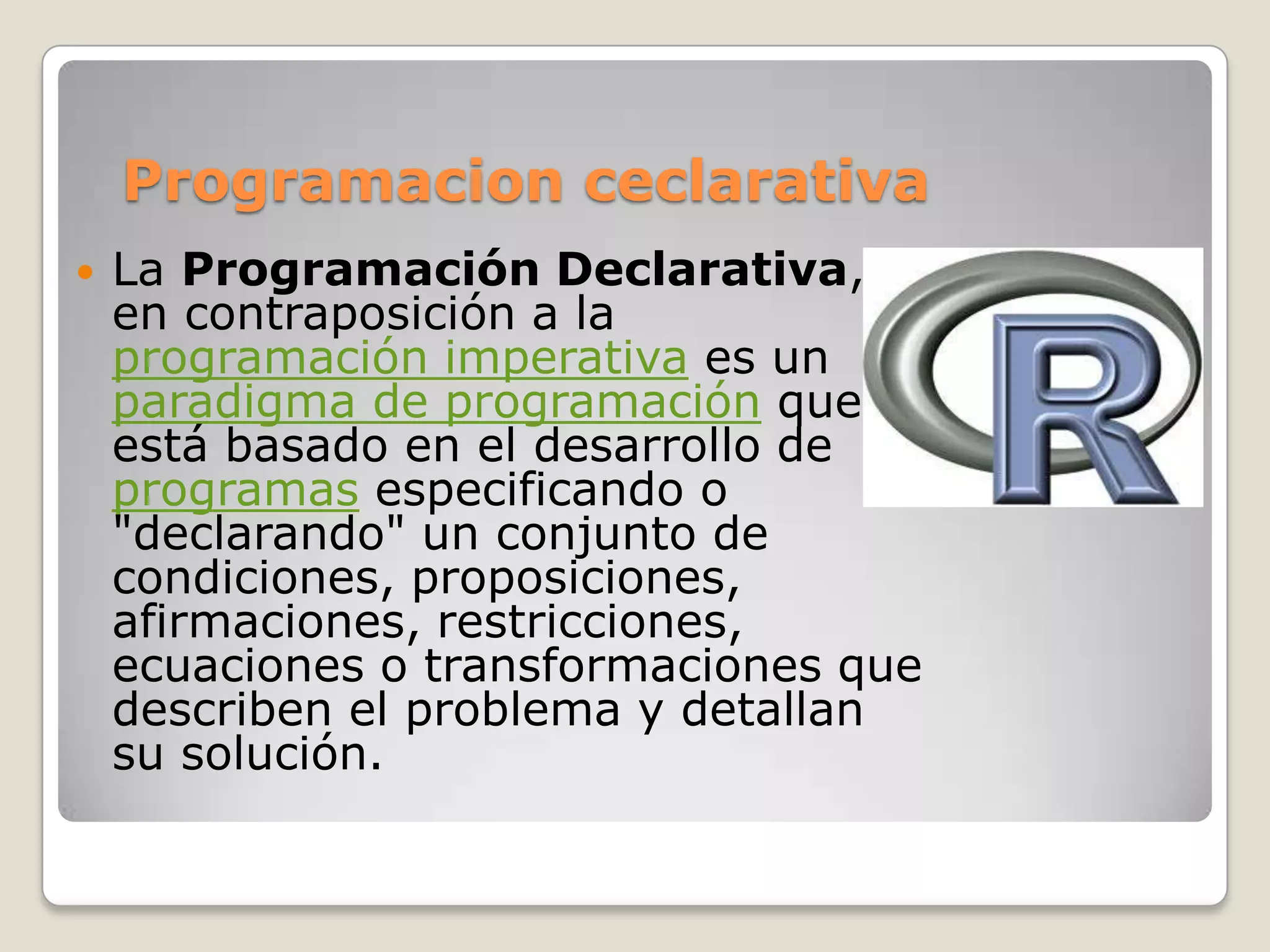 Programacion ceclarativa
   La Programación Declarativa,
    en contraposición a la
    programación imperativa es un
    paradigma de programación que
    está basado en el desarrollo de
    programas especificando o
    "declarando" un conjunto de
    condiciones, proposiciones,
    afirmaciones, restricciones,
    ecuaciones o transformaciones que
    describen el problema y detallan
    su solución.
 