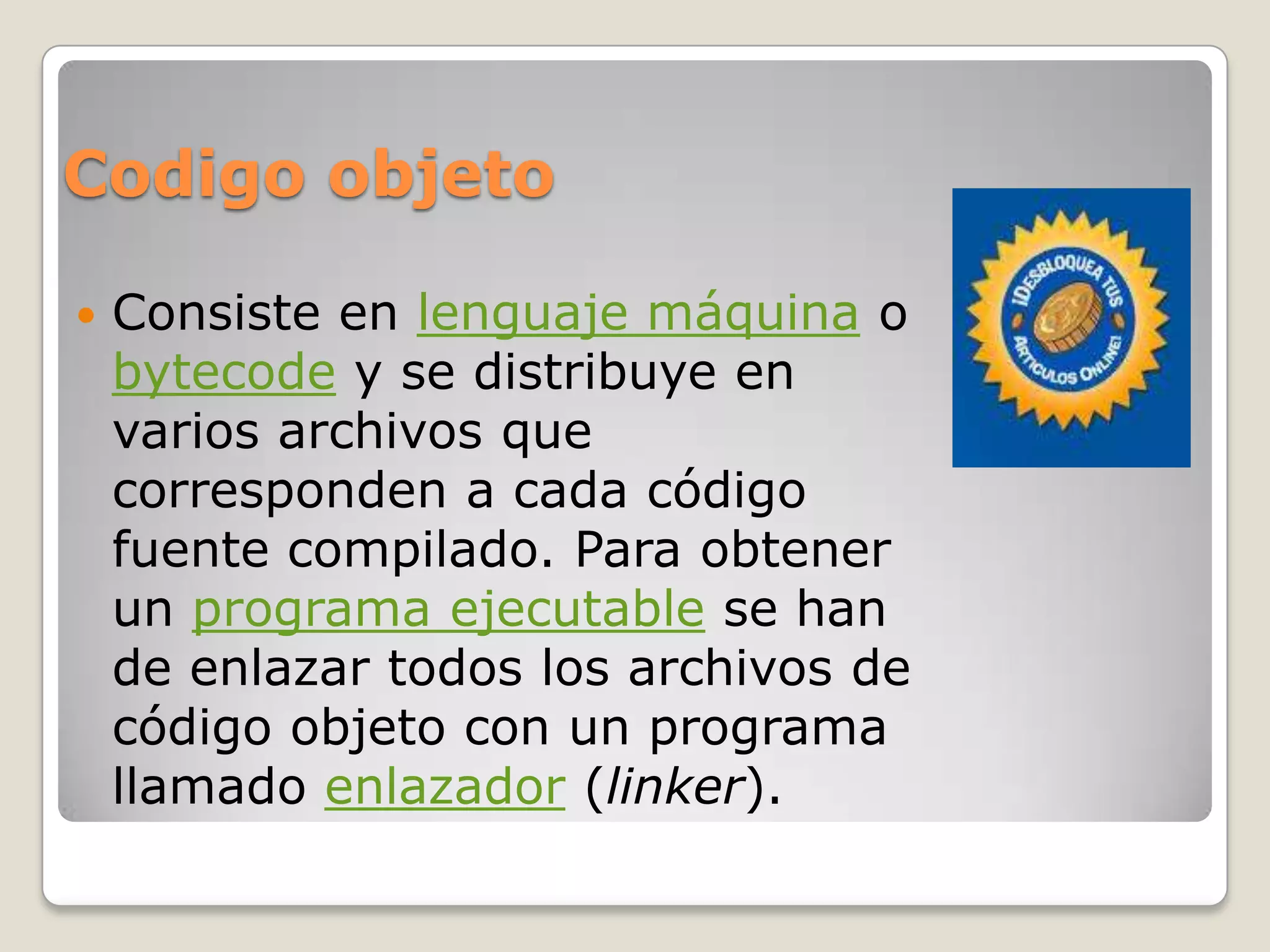 Codigo objeto

   Consiste en lenguaje máquina o
    bytecode y se distribuye en
    varios archivos que
    corresponden a cada código
    fuente compilado. Para obtener
    un programa ejecutable se han
    de enlazar todos los archivos de
    código objeto con un programa
    llamado enlazador (linker).
 