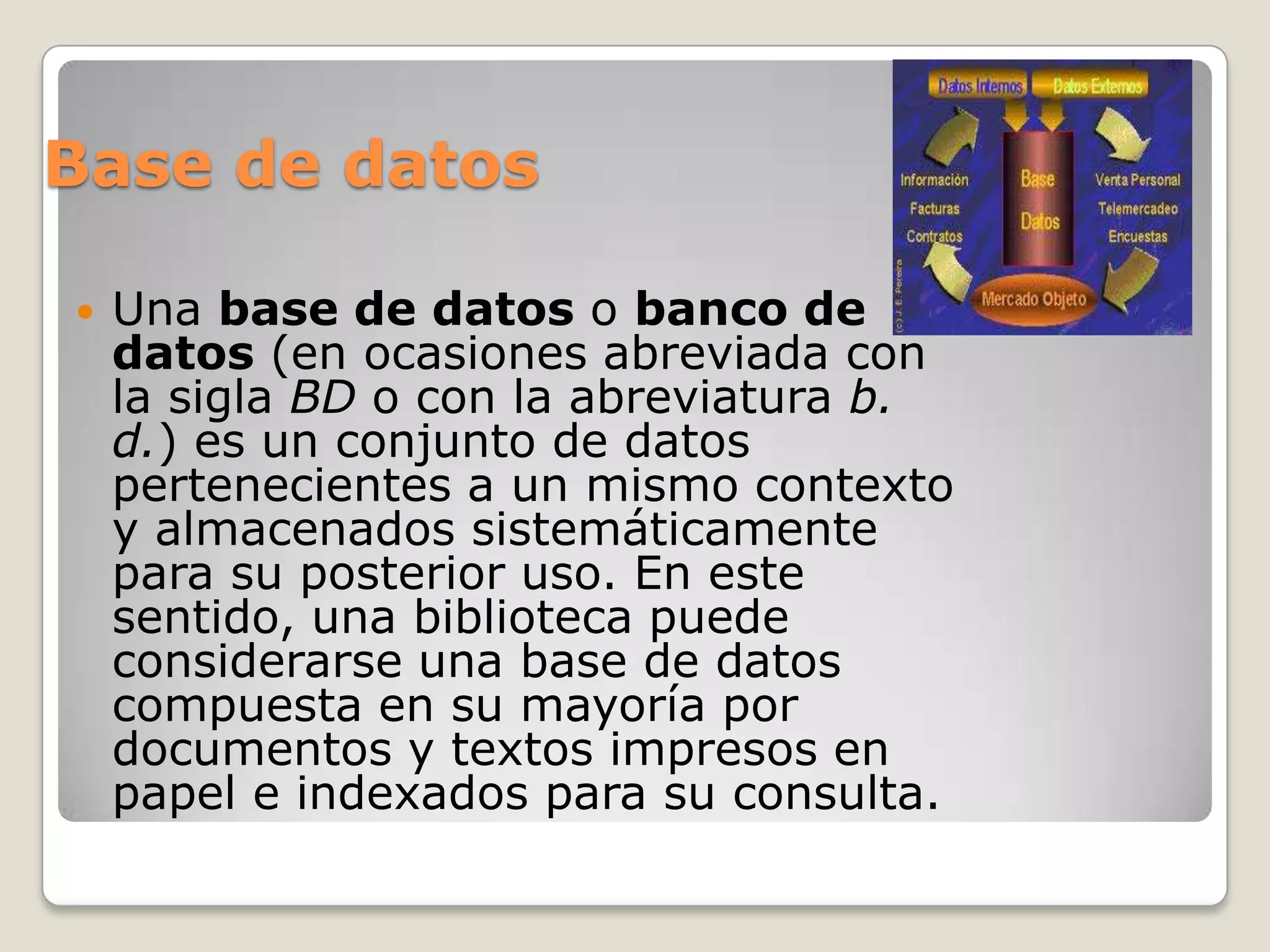 Base de datos

   Una base de datos o banco de
    datos (en ocasiones abreviada con
    la sigla BD o con la abreviatura b.
    d.) es un conjunto de datos
    pertenecientes a un mismo contexto
    y almacenados sistemáticamente
    para su posterior uso. En este
    sentido, una biblioteca puede
    considerarse una base de datos
    compuesta en su mayoría por
    documentos y textos impresos en
    papel e indexados para su consulta.
 