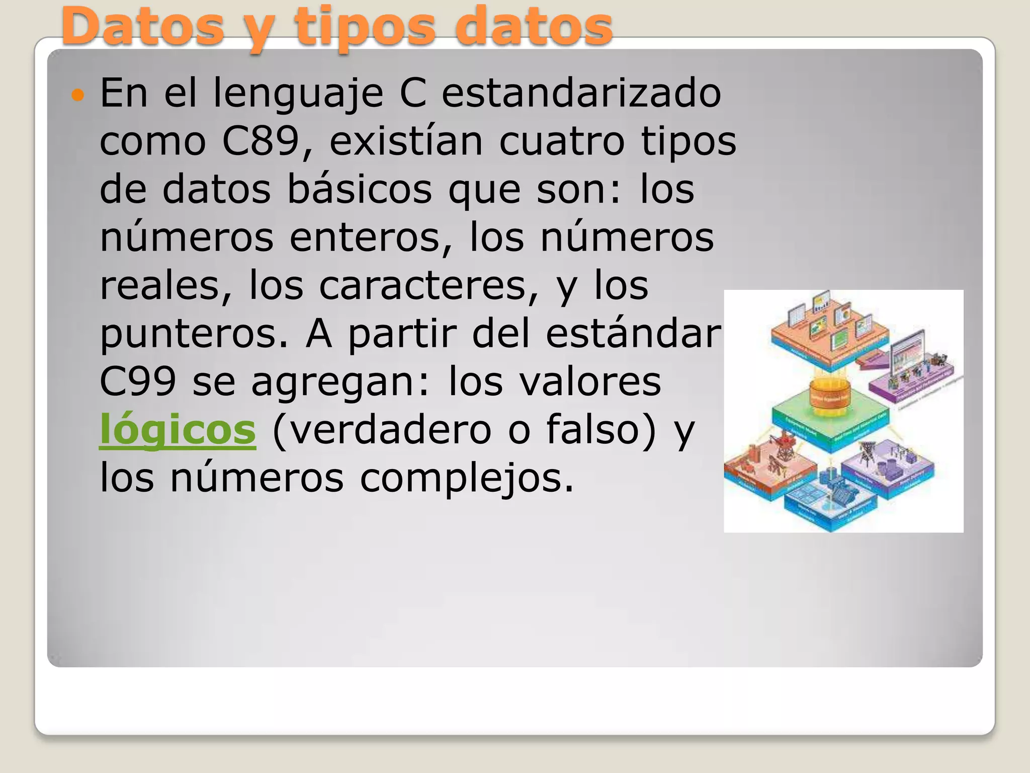 Datos y tipos datos
   En el lenguaje C estandarizado
    como C89, existían cuatro tipos
    de datos básicos que son: los
    números enteros, los números
    reales, los caracteres, y los
    punteros. A partir del estándar
    C99 se agregan: los valores
    lógicos (verdadero o falso) y
    los números complejos.
 