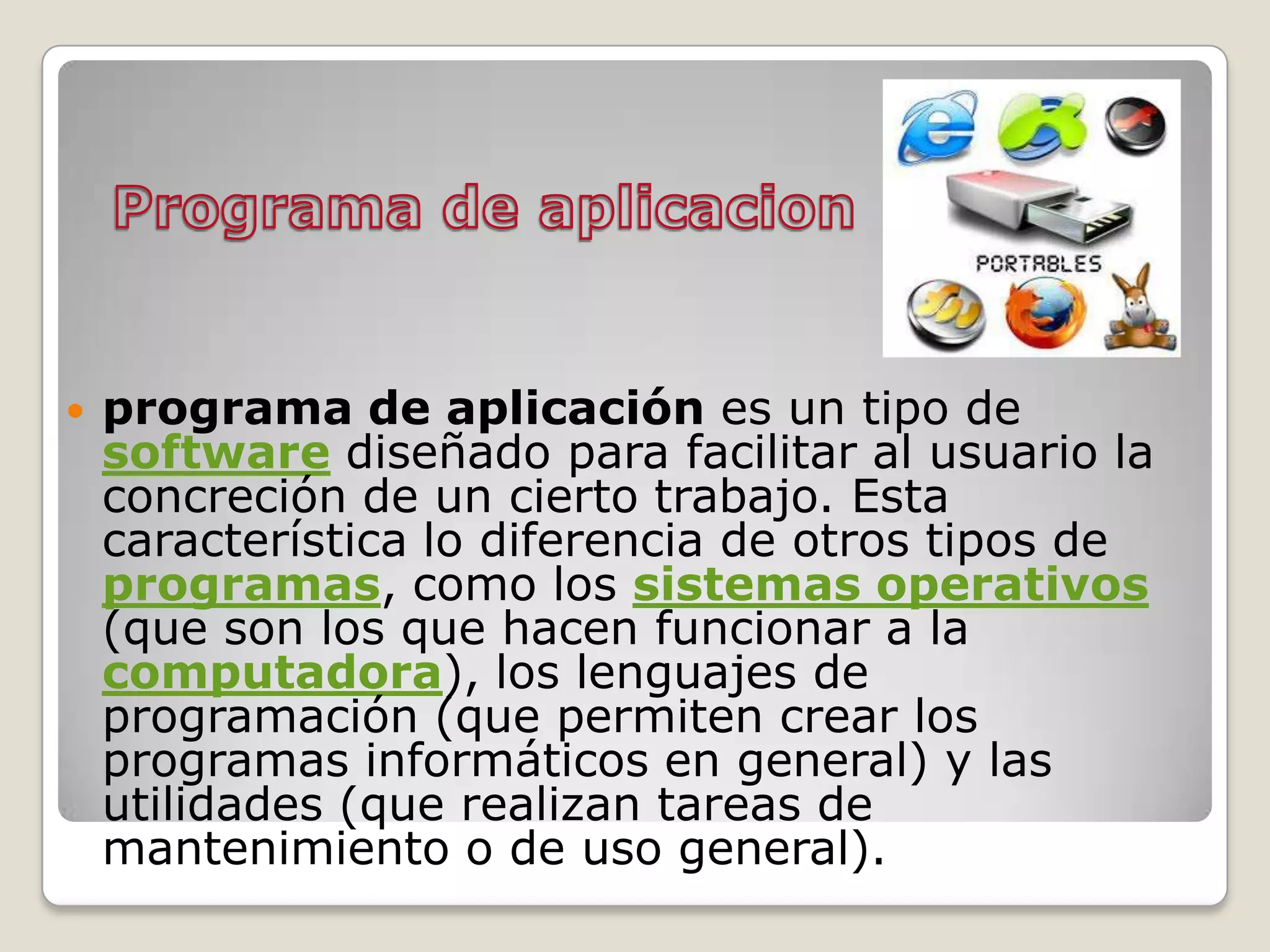    programa de aplicación es un tipo de
    software diseñado para facilitar al usuario la
    concreción de un cierto trabajo. Esta
    característica lo diferencia de otros tipos de
    programas, como los sistemas operativos
    (que son los que hacen funcionar a la
    computadora), los lenguajes de
    programación (que permiten crear los
    programas informáticos en general) y las
    utilidades (que realizan tareas de
    mantenimiento o de uso general).
 