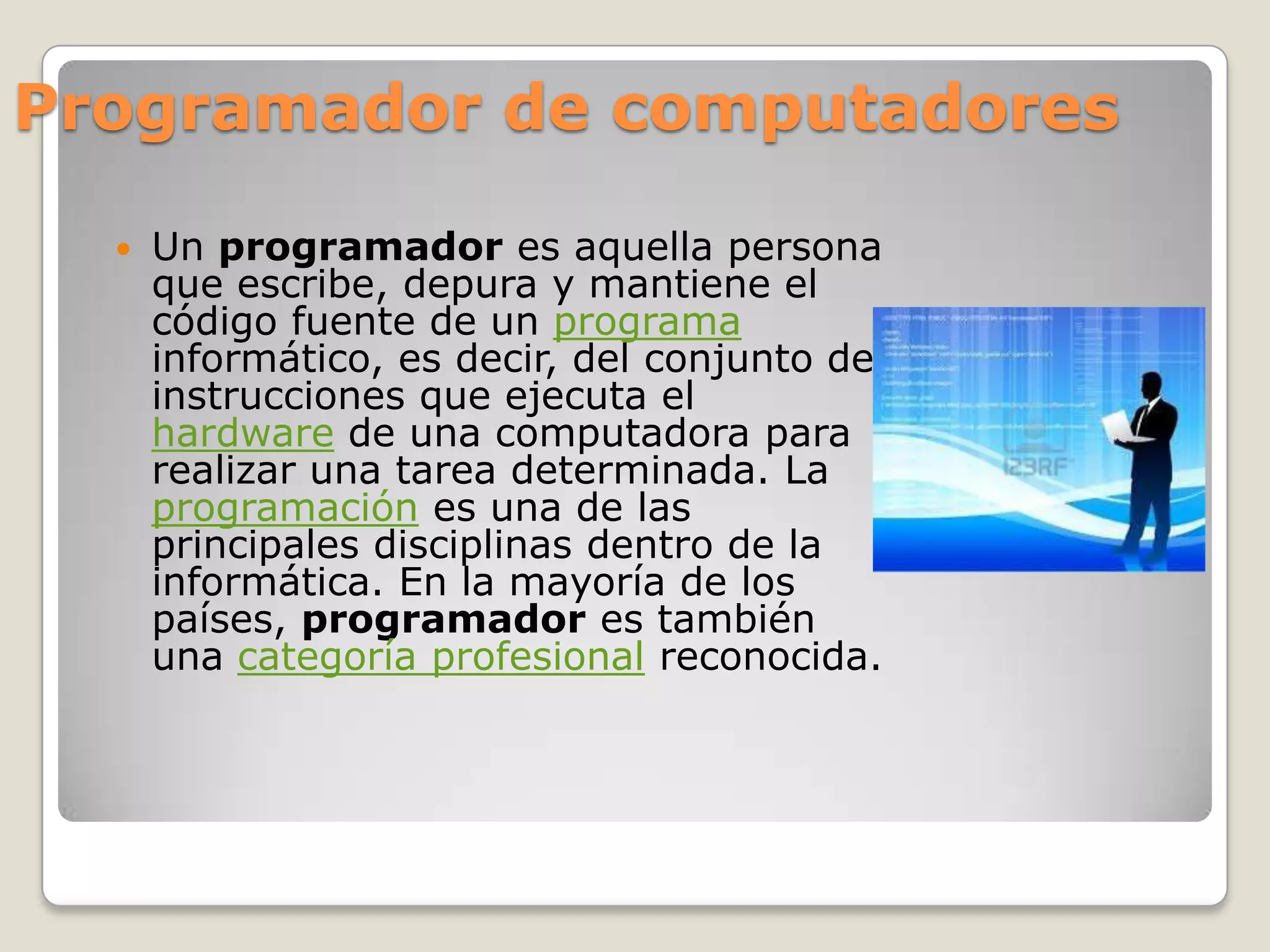 Programador de computadores

     Un programador es aquella persona
      que escribe, depura y mantiene el
      código fuente de un programa
      informático, es decir, del conjunto de
      instrucciones que ejecuta el
      hardware de una computadora para
      realizar una tarea determinada. La
      programación es una de las
      principales disciplinas dentro de la
      informática. En la mayoría de los
      países, programador es también
      una categoría profesional reconocida.
 