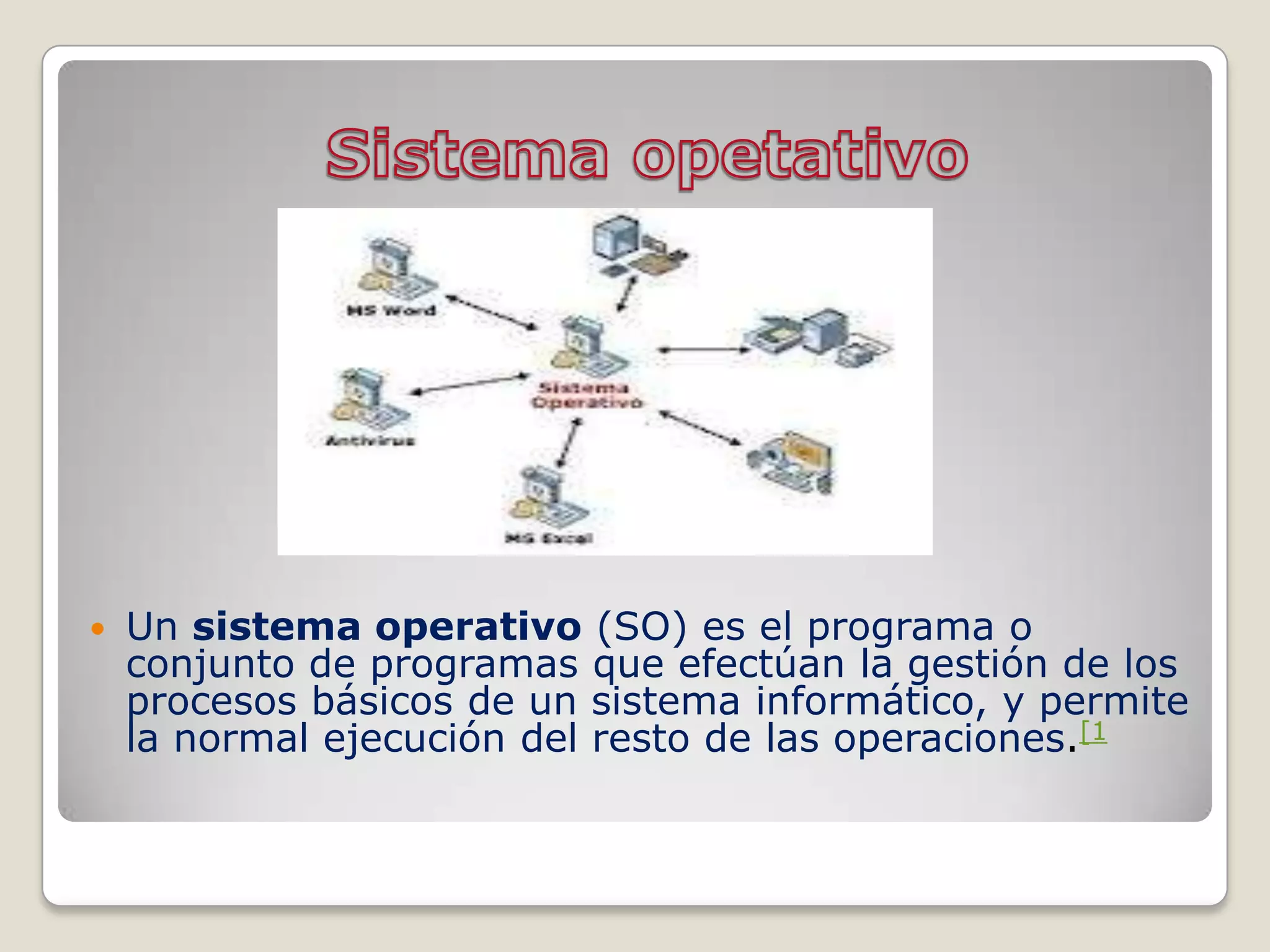    Un sistema operativo (SO) es el programa o
    conjunto de programas que efectúan la gestión de los
    procesos básicos de un sistema informático, y permite
    la normal ejecución del resto de las operaciones.[1
 